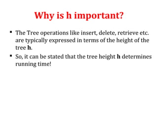Why is h important? 
 The Tree operations like insert, delete, retrieve etc. 
are typically expressed in terms of the height of the 
tree h. 
 So, it can be stated that the tree height h determines 
running time! 
 