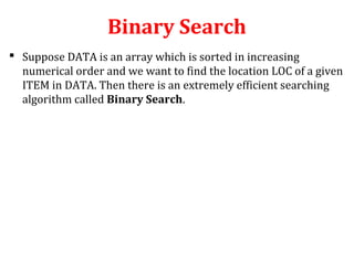 Binary Search 
 Suppose DATA is an array which is sorted in increasing 
numerical order and we want to find the location LOC of a given 
ITEM in DATA. Then there is an extremely efficient searching 
algorithm called Binary Search. 
 