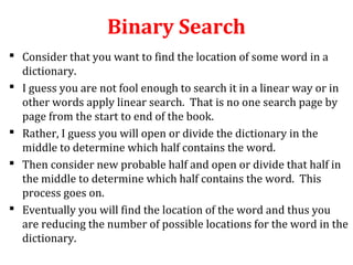 Binary Search 
 Consider that you want to find the location of some word in a 
dictionary. 
 I guess you are not fool enough to search it in a linear way or in 
other words apply linear search. That is no one search page by 
page from the start to end of the book. 
 Rather, I guess you will open or divide the dictionary in the 
middle to determine which half contains the word. 
 Then consider new probable half and open or divide that half in 
the middle to determine which half contains the word. This 
process goes on. 
 Eventually you will find the location of the word and thus you 
are reducing the number of possible locations for the word in the 
dictionary. 
 