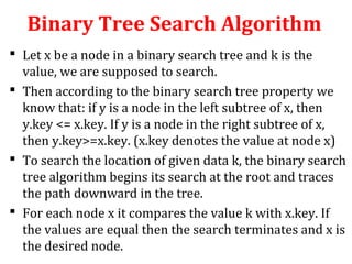 Binary Tree Search Algorithm 
 Let x be a node in a binary search tree and k is the 
value, we are supposed to search. 
 Then according to the binary search tree property we 
know that: if y is a node in the left subtree of x, then 
y.key <= x.key. If y is a node in the right subtree of x, 
then y.key>=x.key. (x.key denotes the value at node x) 
 To search the location of given data k, the binary search 
tree algorithm begins its search at the root and traces 
the path downward in the tree. 
 For each node x it compares the value k with x.key. If 
the values are equal then the search terminates and x is 
the desired node. 
 