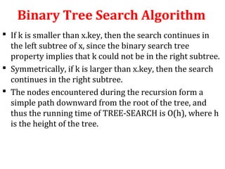 Binary Tree Search Algorithm 
 If k is smaller than x.key, then the search continues in 
the left subtree of x, since the binary search tree 
property implies that k could not be in the right subtree. 
 Symmetrically, if k is larger than x.key, then the search 
continues in the right subtree. 
 The nodes encountered during the recursion form a 
simple path downward from the root of the tree, and 
thus the running time of TREE-SEARCH is O(h), where h 
is the height of the tree. 
 