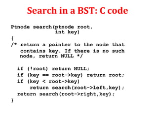 Search in a BST: C code 
Ptnode search(ptnode root, 
int key) 
{ 
/* return a pointer to the node that 
contains key. If there is no such 
node, return NULL */ 
if (!root) return NULL; 
if (key == root->key) return root; 
if (key < root->key) 
return search(root->left,key); 
return search(root->right,key); 
} 
 