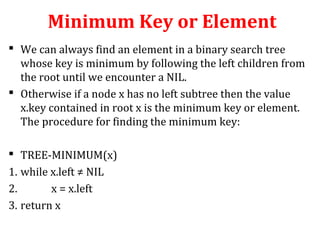 Minimum Key or Element 
 We can always find an element in a binary search tree 
whose key is minimum by following the left children from 
the root until we encounter a NIL. 
 Otherwise if a node x has no left subtree then the value 
x.key contained in root x is the minimum key or element. 
The procedure for finding the minimum key: 
 TREE-MINIMUM(x) 
1. while x.left ≠ NIL 
2. x = x.left 
3. return x 
 
