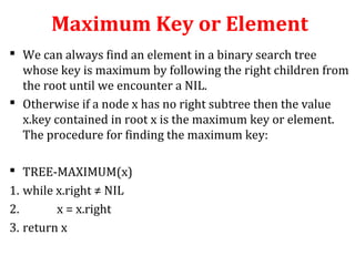 Maximum Key or Element 
 We can always find an element in a binary search tree 
whose key is maximum by following the right children from 
the root until we encounter a NIL. 
 Otherwise if a node x has no right subtree then the value 
x.key contained in root x is the maximum key or element. 
The procedure for finding the maximum key: 
 TREE-MAXIMUM(x) 
1. while x.right ≠ NIL 
2. x = x.right 
3. return x 
 