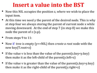 Insert a value into the BST 
 Now this NIL occupies the position z, where we wish to place the 
input item. 
 At this time we need y the parent of the desired node. This is why 
at step four we always storing the parent of current node x while 
moving downward. At the end of step 7 (in step 8) we make this 
node the parent of z (z.p). 
 From steps 9 to 11: 
 Now if tree is empty (y==NIL) then create a root node with the 
new key(T.root=z) 
 If the value v is less than the value of the parent(z.key<y.key) 
then make it as the left-child of the parent(y.left=z) 
 If the value v is greater than the value of the parent(z.key>y.key) 
then make it as the right-child of the parent(y.right=z) 
 