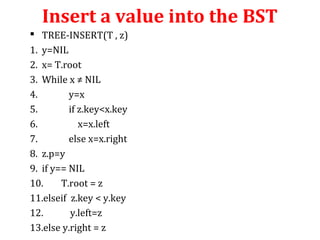 Insert a value into the BST 
 TREE-INSERT(T , z) 
1. y=NIL 
2. x= T.root 
3. While x ≠ NIL 
4. y=x 
5. if z.key<x.key 
6. x=x.left 
7. else x=x.right 
8. z.p=y 
9. if y== NIL 
10. T.root = z 
11.elseif z.key < y.key 
12. y.left=z 
13.else y.right = z 
 