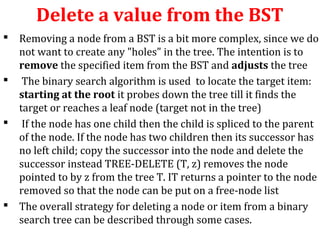 Delete a value from the BST 
 Removing a node from a BST is a bit more complex, since we do 
not want to create any "holes" in the tree. The intention is to 
remove the specified item from the BST and adjusts the tree 
 The binary search algorithm is used to locate the target item: 
starting at the root it probes down the tree till it finds the 
target or reaches a leaf node (target not in the tree) 
 If the node has one child then the child is spliced to the parent 
of the node. If the node has two children then its successor has 
no left child; copy the successor into the node and delete the 
successor instead TREE-DELETE (T, z) removes the node 
pointed to by z from the tree T. IT returns a pointer to the node 
removed so that the node can be put on a free-node list 
 The overall strategy for deleting a node or item from a binary 
search tree can be described through some cases. 
 