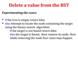 Delete a value from the BST 
Experimenting the cases: 
 if the tree is empty return false 
 else Attempt to locate the node containing the target 
using the binary search algorithm: 
if the target is not found return false 
else the target is found, then remove its node. Now 
while removing the node four cases may happen 
 