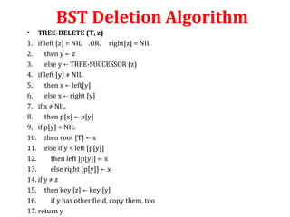 BST Deletion Algorithm 
• TREE-DELETE (T, z) 
1. if left [z] = NIL .OR. right[z] = NIL 
2. then y ← z 
3. else y ← TREE-SUCCESSOR (z) 
4. if left [y] ≠ NIL 
5. then x ← left[y] 
6. else x ← right [y] 
7. if x ≠ NIL 
8. then p[x] ← p[y] 
9. if p[y] = NIL 
10. then root [T] ← x 
11. else if y = left [p[y]] 
12. then left [p[y]] ← x 
13. else right [p[y]] ← x 
14. if y ≠ z 
15. then key [z] ← key [y] 
16. if y has other field, copy them, too 
17. return y 
 