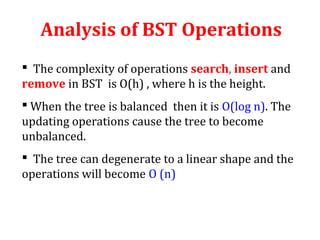 Analysis of BST Operations 
 The complexity of operations search, insert and 
remove in BST is O(h) , where h is the height. 
 When the tree is balanced then it is O(log n). The 
updating operations cause the tree to become 
unbalanced. 
 The tree can degenerate to a linear shape and the 
operations will become O (n) 
 
