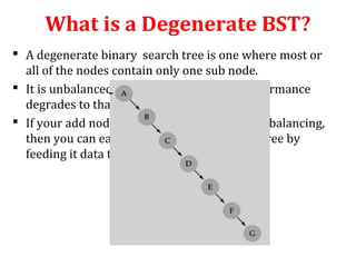 What is a Degenerate BST? 
 A degenerate binary search tree is one where most or 
all of the nodes contain only one sub node. 
 It is unbalanced and, in the worst case, performance 
degrades to that of a linked list. 
 If your add node function does not handle rebalancing, 
then you can easily construct a degenerate tree by 
feeding it data that is already sorted. 
 