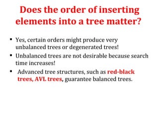 Does the order of inserting 
elements into a tree matter? 
 Yes, certain orders might produce very 
unbalanced trees or degenerated trees! 
 Unbalanced trees are not desirable because search 
time increases! 
 Advanced tree structures, such as red-black 
trees, AVL trees, guarantee balanced trees. 
 