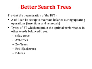 Better Search Trees 
Prevent the degeneration of the BST : 
 A BST can be set up to maintain balance during updating 
operations (insertions and removals) 
 Types of ST which maintain the optimal performance in 
other words balanced trees: 
– splay trees 
– AVL trees 
– 2-4 Trees 
– Red-Black trees 
– B-trees 
 