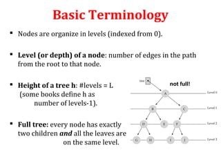 Basic Terminology 
 Nodes are organize in levels (indexed from 0). 
 Level (or depth) of a node: number of edges in the path 
from the root to that node. 
 Height of a tree h: #levels = L 
(some books define h as 
number of levels-1). 
 Full tree: every node has exactly 
two children and all the leaves are 
on the same level. 
not full! 
 