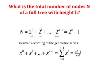 What is the total number of nodes N 
of a full tree with height h? 
h - 
h 
0 1 1 
= + + + = - 
2 2 ... 2 2 1 
Derived according to the geometric series: 
- 
1 
+ + + = å = 
- - 
0 1 1 1 
1 
... n 
0 
n 
n i x 
x 
i 
N 
x x x x 
- 
= 
l=0 l=1 l=h-1 
 