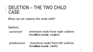 DELETION – THE TWO CHILD
CASE
What can we replace the node with?
Options:
successor minimum node from right subtree
findMin(node.right)
predecessor maximum node from left subtree
findMax(node.left)
19
 