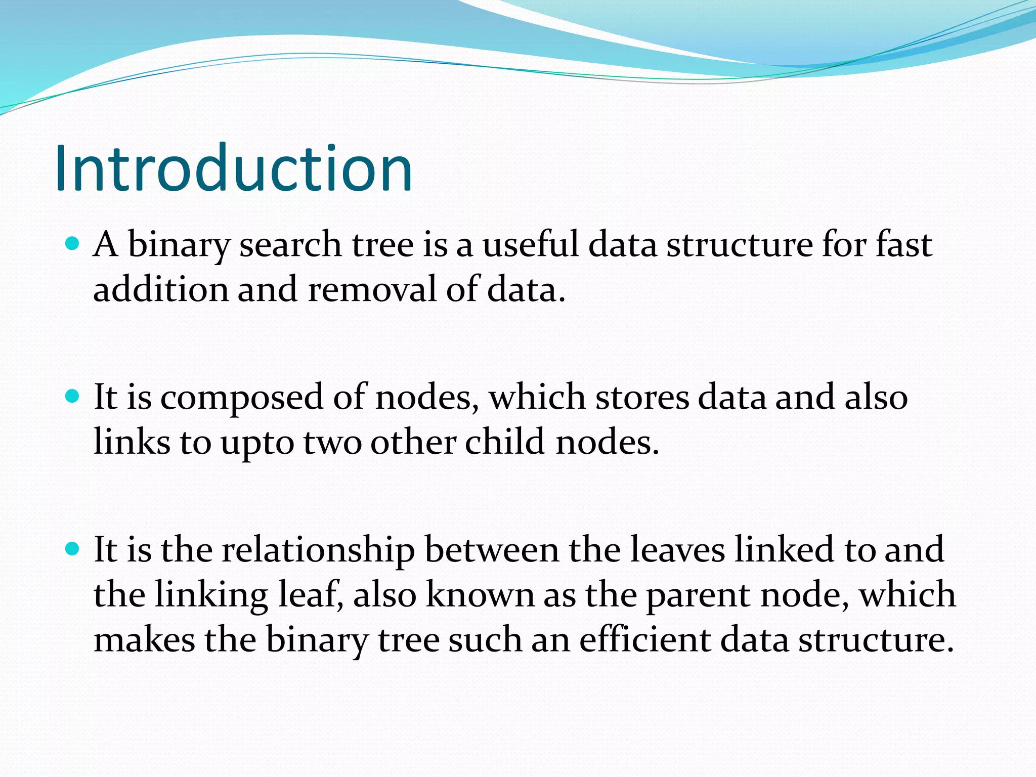 Introduction
 A binary search tree is a useful data structure for fast
addition and removal of data.
 It is composed of nodes, which stores data and also
links to upto two other child nodes.
 It is the relationship between the leaves linked to and
the linking leaf, also known as the parent node, which
makes the binary tree such an efficient data structure.
 