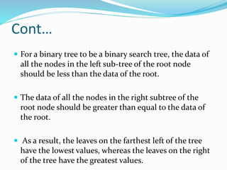 Cont…
 For a binary tree to be a binary search tree, the data of
all the nodes in the left sub-tree of the root node
should be less than the data of the root.
 The data of all the nodes in the right subtree of the
root node should be greater than equal to the data of
the root.
 As a result, the leaves on the farthest left of the tree
have the lowest values, whereas the leaves on the right
of the tree have the greatest values.
 