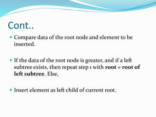 Cont..
 Compare data of the root node and element to be
inserted.
 If the data of the root node is greater, and if a left
subtree exists, then repeat step 1 with root = root of
left subtree. Else,
 Insert element as left child of current root.
 