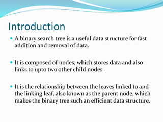 Introduction
 A binary search tree is a useful data structure for fast
addition and removal of data.
 It is composed of nodes, which stores data and also
links to upto two other child nodes.
 It is the relationship between the leaves linked to and
the linking leaf, also known as the parent node, which
makes the binary tree such an efficient data structure.
 