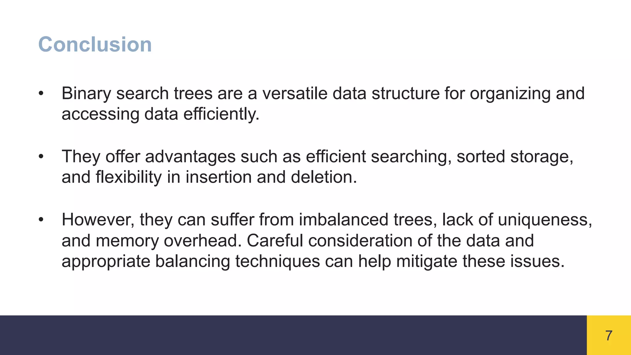 7
Conclusion
• Binary search trees are a versatile data structure for organizing and
accessing data efficiently.
• They offer advantages such as efficient searching, sorted storage,
and flexibility in insertion and deletion.
• However, they can suffer from imbalanced trees, lack of uniqueness,
and memory overhead. Careful consideration of the data and
appropriate balancing techniques can help mitigate these issues.
 