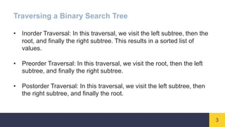 3
Traversing a Binary Search Tree
• Inorder Traversal: In this traversal, we visit the left subtree, then the
root, and finally the right subtree. This results in a sorted list of
values.
• Preorder Traversal: In this traversal, we visit the root, then the left
subtree, and finally the right subtree.
• Postorder Traversal: In this traversal, we visit the left subtree, then
the right subtree, and finally the root.
 