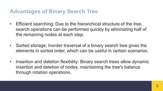 5
Advantages of Binary Search Tree
• Efficient searching: Due to the hierarchical structure of the tree,
search operations can be performed quickly by eliminating half of
the remaining nodes at each step.
• Sorted storage: Inorder traversal of a binary search tree gives the
elements in sorted order, which can be useful in certain scenarios.
• Insertion and deletion flexibility: Binary search trees allow dynamic
insertion and deletion of nodes, maintaining the tree's balance
through rotation operations.
 