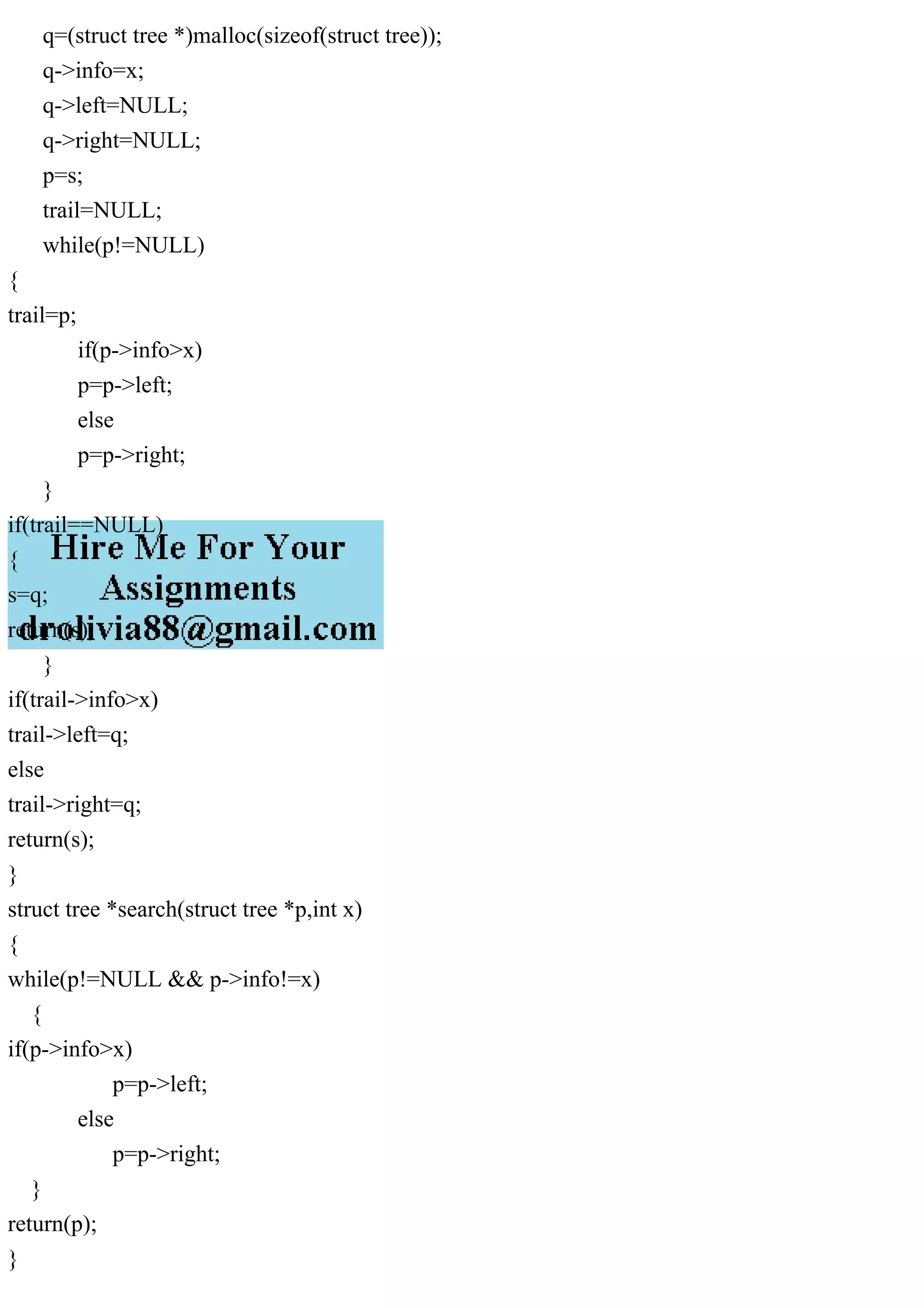 q=(struct tree *)malloc(sizeof(struct tree));
q->info=x;
q->left=NULL;
q->right=NULL;
p=s;
trail=NULL;
while(p!=NULL)
{
trail=p;
if(p->info>x)
p=p->left;
else
p=p->right;
}
if(trail==NULL)
{
s=q;
return(s);
}
if(trail->info>x)
trail->left=q;
else
trail->right=q;
return(s);
}
struct tree *search(struct tree *p,int x)
{
while(p!=NULL && p->info!=x)
{
if(p->info>x)
p=p->left;
else
p=p->right;
}
return(p);
}
 