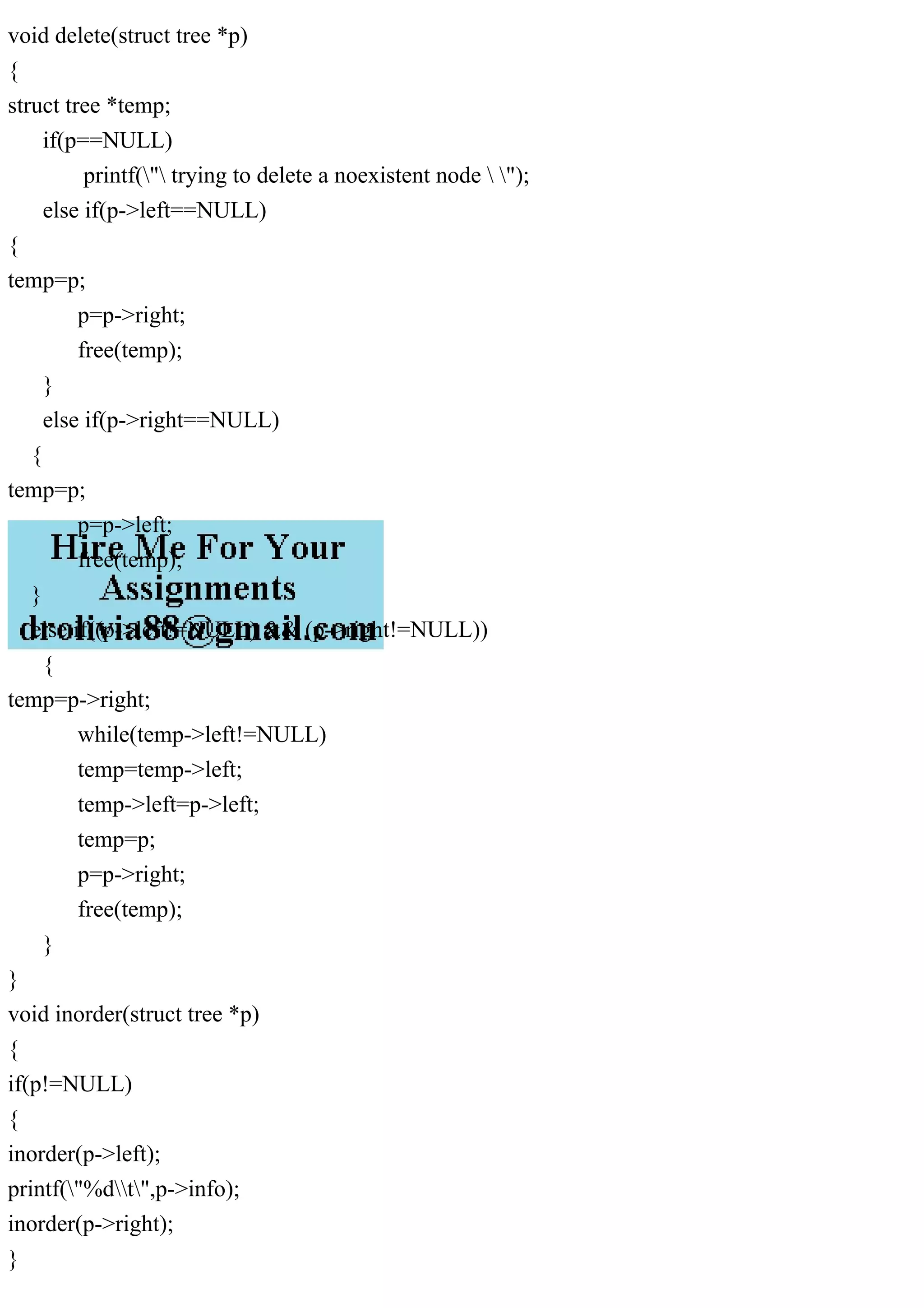 void delete(struct tree *p)
{
struct tree *temp;
if(p==NULL)
printf(" trying to delete a noexistent node  ");
else if(p->left==NULL)
{
temp=p;
p=p->right;
free(temp);
}
else if(p->right==NULL)
{
temp=p;
p=p->left;
free(temp);
}
else if((p->left!=NULL) && (p->right!=NULL))
{
temp=p->right;
while(temp->left!=NULL)
temp=temp->left;
temp->left=p->left;
temp=p;
p=p->right;
free(temp);
}
}
void inorder(struct tree *p)
{
if(p!=NULL)
{
inorder(p->left);
printf("%dt",p->info);
inorder(p->right);
}
 