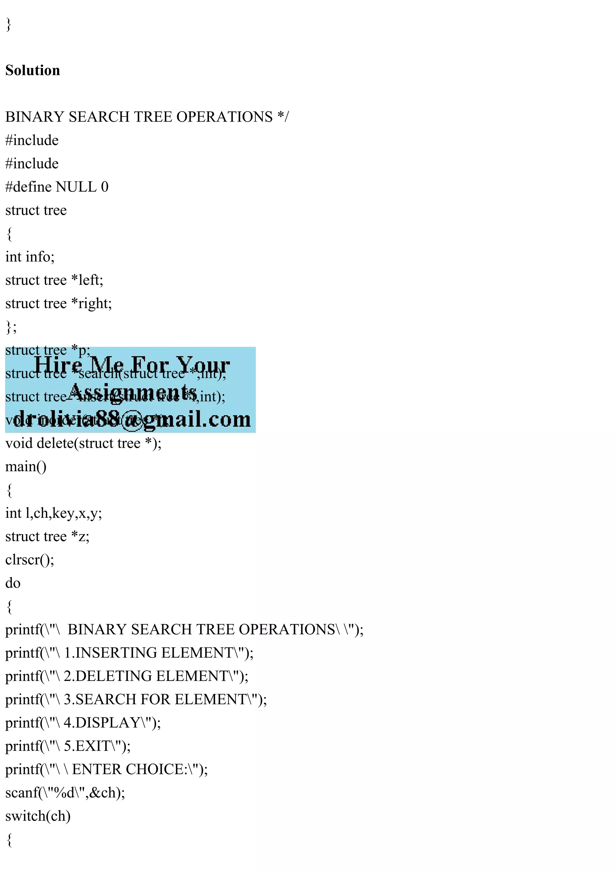 }
Solution
BINARY SEARCH TREE OPERATIONS */
#include
#include
#define NULL 0
struct tree
{
int info;
struct tree *left;
struct tree *right;
};
struct tree *p;
struct tree *search(struct tree *,int);
struct tree *insert(struct tree *i,int);
void inorder(struct tree *);
void delete(struct tree *);
main()
{
int l,ch,key,x,y;
struct tree *z;
clrscr();
do
{
printf(" BINARY SEARCH TREE OPERATIONS ");
printf(" 1.INSERTING ELEMENT");
printf(" 2.DELETING ELEMENT");
printf(" 3.SEARCH FOR ELEMENT");
printf(" 4.DISPLAY");
printf(" 5.EXIT");
printf("  ENTER CHOICE:");
scanf("%d",&ch);
switch(ch)
{
 