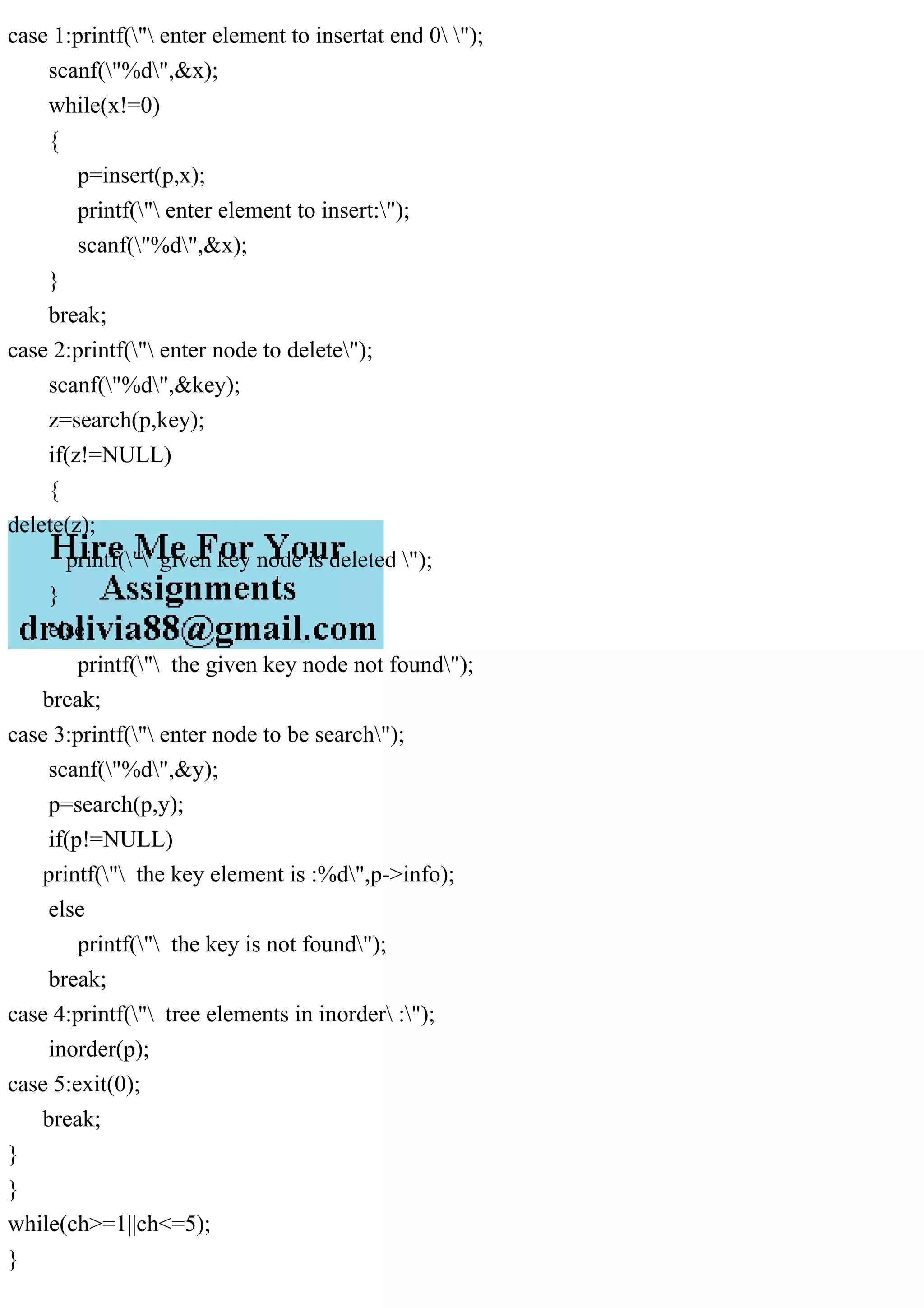 case 1:printf(" enter element to insertat end 0 ");
scanf("%d",&x);
while(x!=0)
{
p=insert(p,x);
printf(" enter element to insert:");
scanf("%d",&x);
}
break;
case 2:printf(" enter node to delete");
scanf("%d",&key);
z=search(p,key);
if(z!=NULL)
{
delete(z);
printf(" given key node is deleted ");
}
else
printf(" the given key node not found");
break;
case 3:printf(" enter node to be search");
scanf("%d",&y);
p=search(p,y);
if(p!=NULL)
printf(" the key element is :%d",p->info);
else
printf(" the key is not found");
break;
case 4:printf(" tree elements in inorder :");
inorder(p);
case 5:exit(0);
break;
}
}
while(ch>=1||ch<=5);
}
 