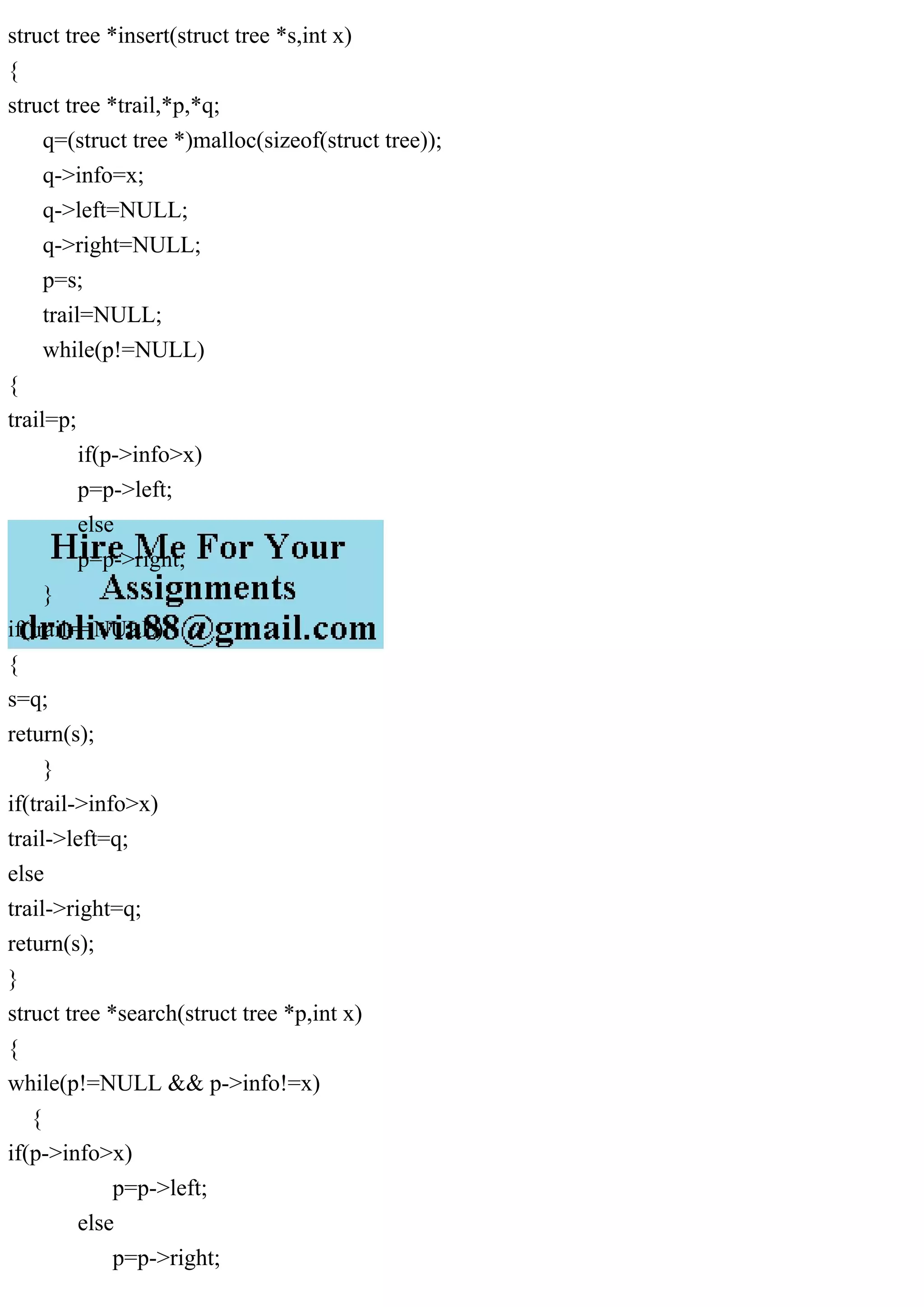 struct tree *insert(struct tree *s,int x)
{
struct tree *trail,*p,*q;
q=(struct tree *)malloc(sizeof(struct tree));
q->info=x;
q->left=NULL;
q->right=NULL;
p=s;
trail=NULL;
while(p!=NULL)
{
trail=p;
if(p->info>x)
p=p->left;
else
p=p->right;
}
if(trail==NULL)
{
s=q;
return(s);
}
if(trail->info>x)
trail->left=q;
else
trail->right=q;
return(s);
}
struct tree *search(struct tree *p,int x)
{
while(p!=NULL && p->info!=x)
{
if(p->info>x)
p=p->left;
else
p=p->right;
 