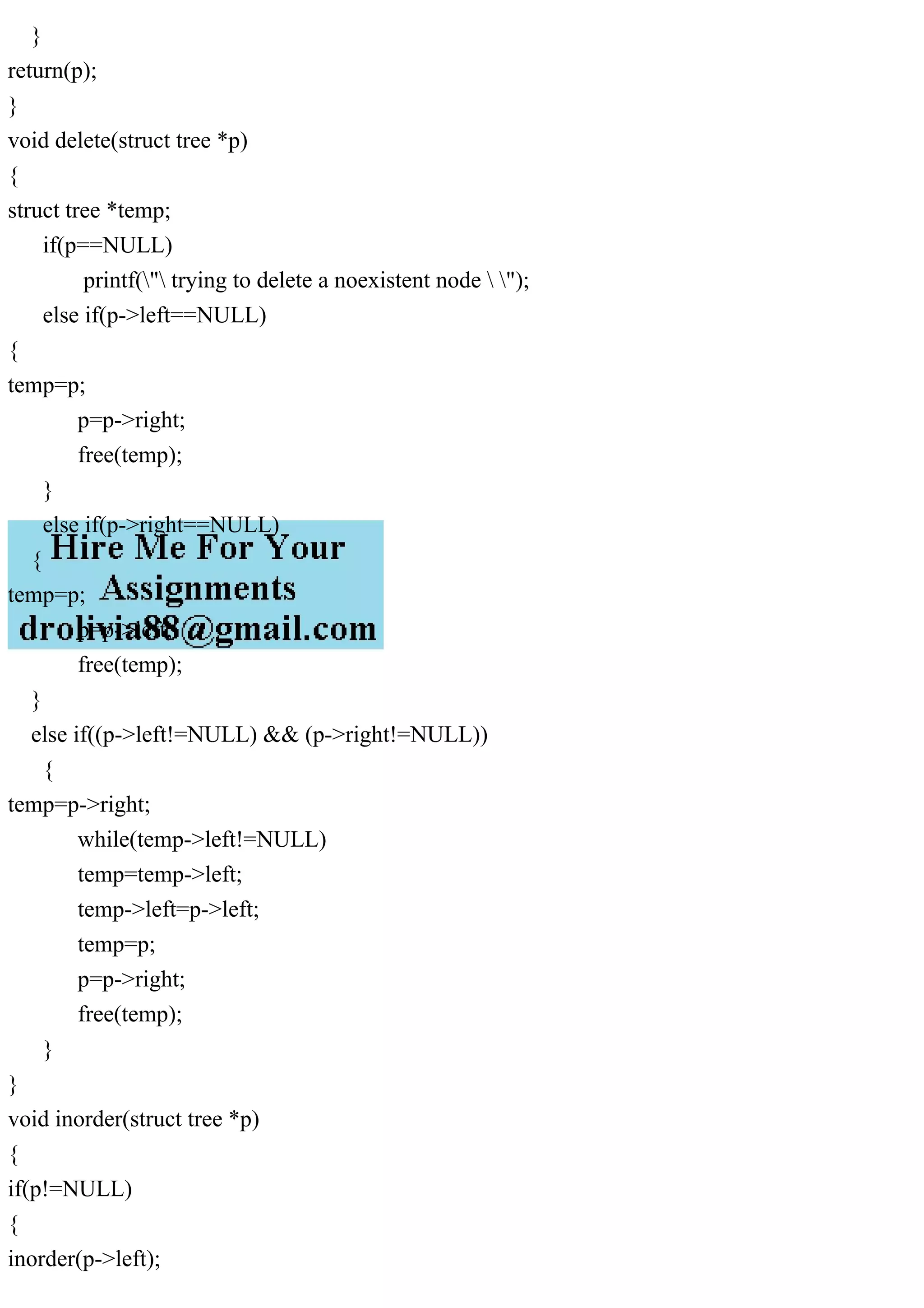 }
return(p);
}
void delete(struct tree *p)
{
struct tree *temp;
if(p==NULL)
printf(" trying to delete a noexistent node  ");
else if(p->left==NULL)
{
temp=p;
p=p->right;
free(temp);
}
else if(p->right==NULL)
{
temp=p;
p=p->left;
free(temp);
}
else if((p->left!=NULL) && (p->right!=NULL))
{
temp=p->right;
while(temp->left!=NULL)
temp=temp->left;
temp->left=p->left;
temp=p;
p=p->right;
free(temp);
}
}
void inorder(struct tree *p)
{
if(p!=NULL)
{
inorder(p->left);
 