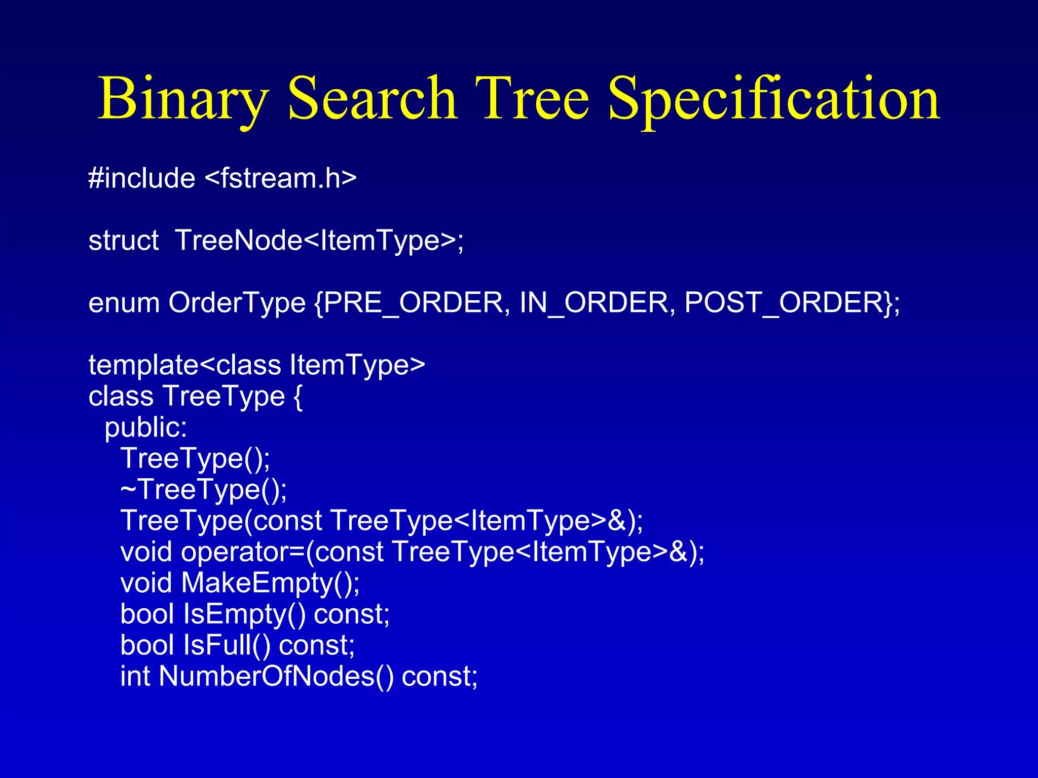 Binary Search Tree Specification
#include <fstream.h>
struct TreeNode<ItemType>;
enum OrderType {PRE_ORDER, IN_ORDER, POST_ORDER};
template<class ItemType>
class TreeType {
public:
TreeType();
~TreeType();
TreeType(const TreeType<ItemType>&);
void operator=(const TreeType<ItemType>&);
void MakeEmpty();
bool IsEmpty() const;
bool IsFull() const;
int NumberOfNodes() const;
 