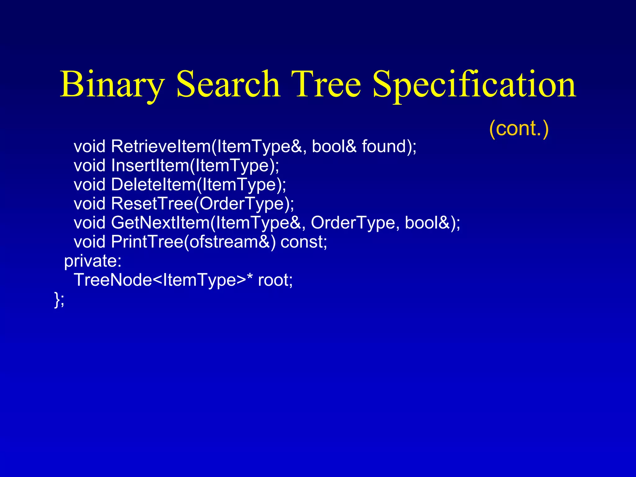 void RetrieveItem(ItemType&, bool& found);
void InsertItem(ItemType);
void DeleteItem(ItemType);
void ResetTree(OrderType);
void GetNextItem(ItemType&, OrderType, bool&);
void PrintTree(ofstream&) const;
private:
TreeNode<ItemType>* root;
};
Binary Search Tree Specification
(cont.)
 