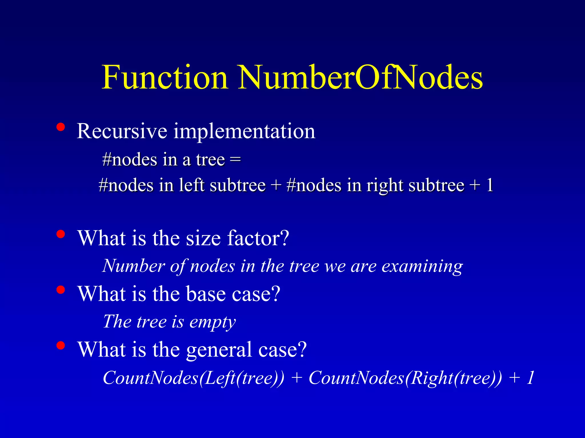 Function NumberOfNodes
• Recursive implementation
#nodes in a tree =
#nodes in left subtree + #nodes in right subtree + 1
• What is the size factor?
Number of nodes in the tree we are examining
• What is the base case?
The tree is empty
• What is the general case?
CountNodes(Left(tree)) + CountNodes(Right(tree)) + 1
 