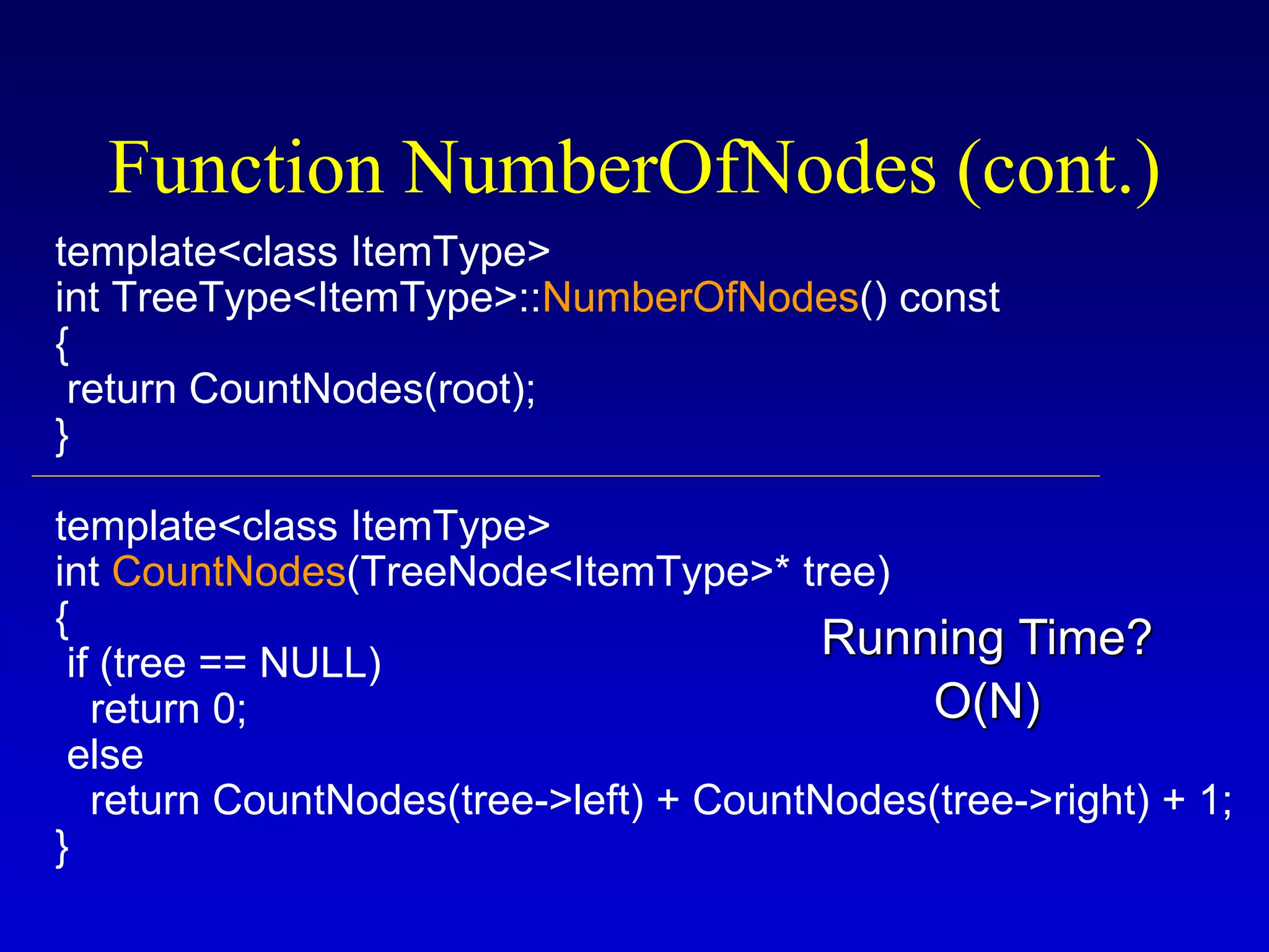 template<class ItemType>
int TreeType<ItemType>::NumberOfNodes() const
{
return CountNodes(root);
}
template<class ItemType>
int CountNodes(TreeNode<ItemType>* tree)
{
if (tree == NULL)
return 0;
else
return CountNodes(tree->left) + CountNodes(tree->right) + 1;
}
Function NumberOfNodes (cont.)
O(N)
Running Time?
 