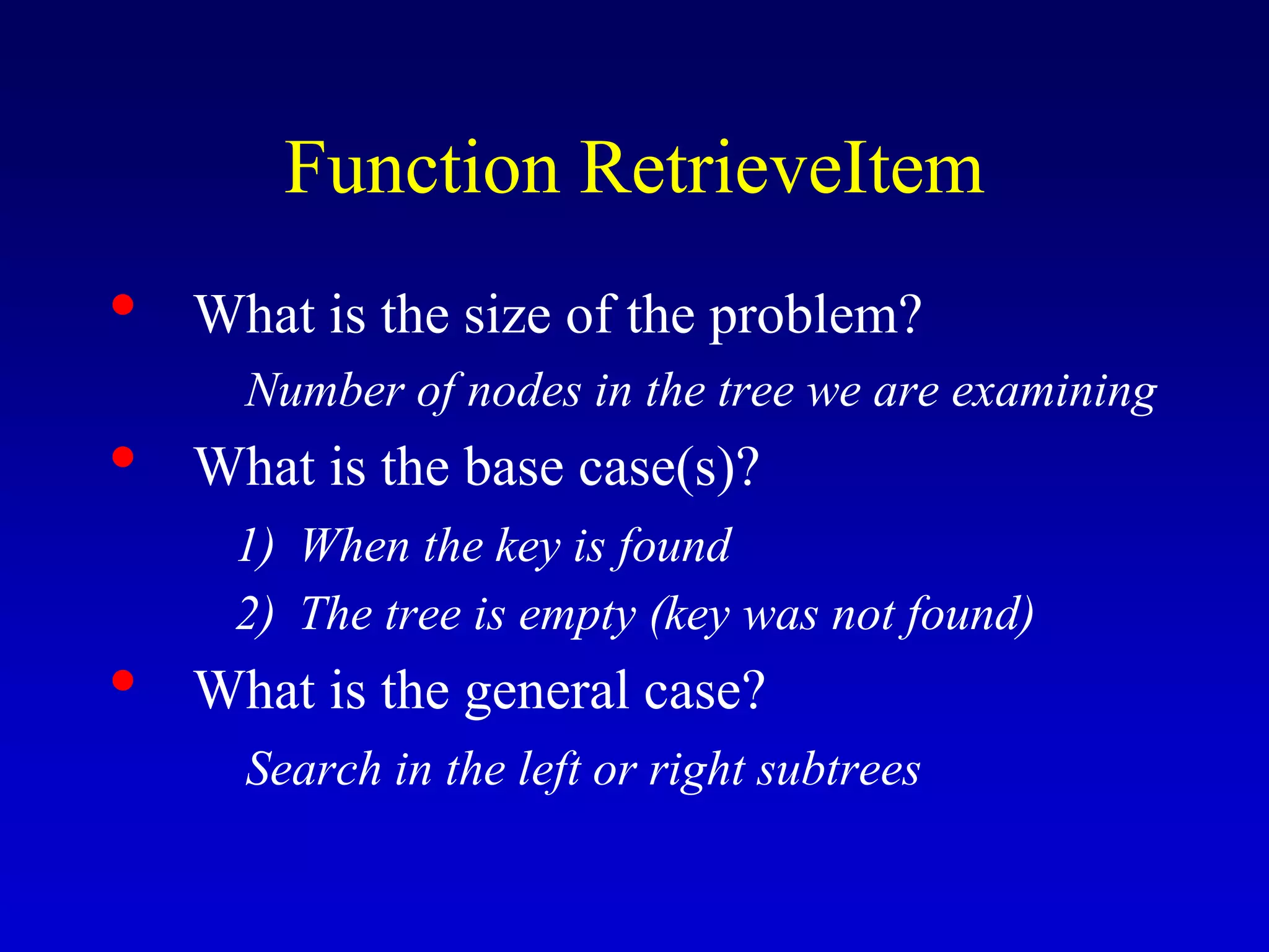 Function RetrieveItem
• What is the size of the problem?
Number of nodes in the tree we are examining
• What is the base case(s)?
1) When the key is found
2) The tree is empty (key was not found)
• What is the general case?
Search in the left or right subtrees
 