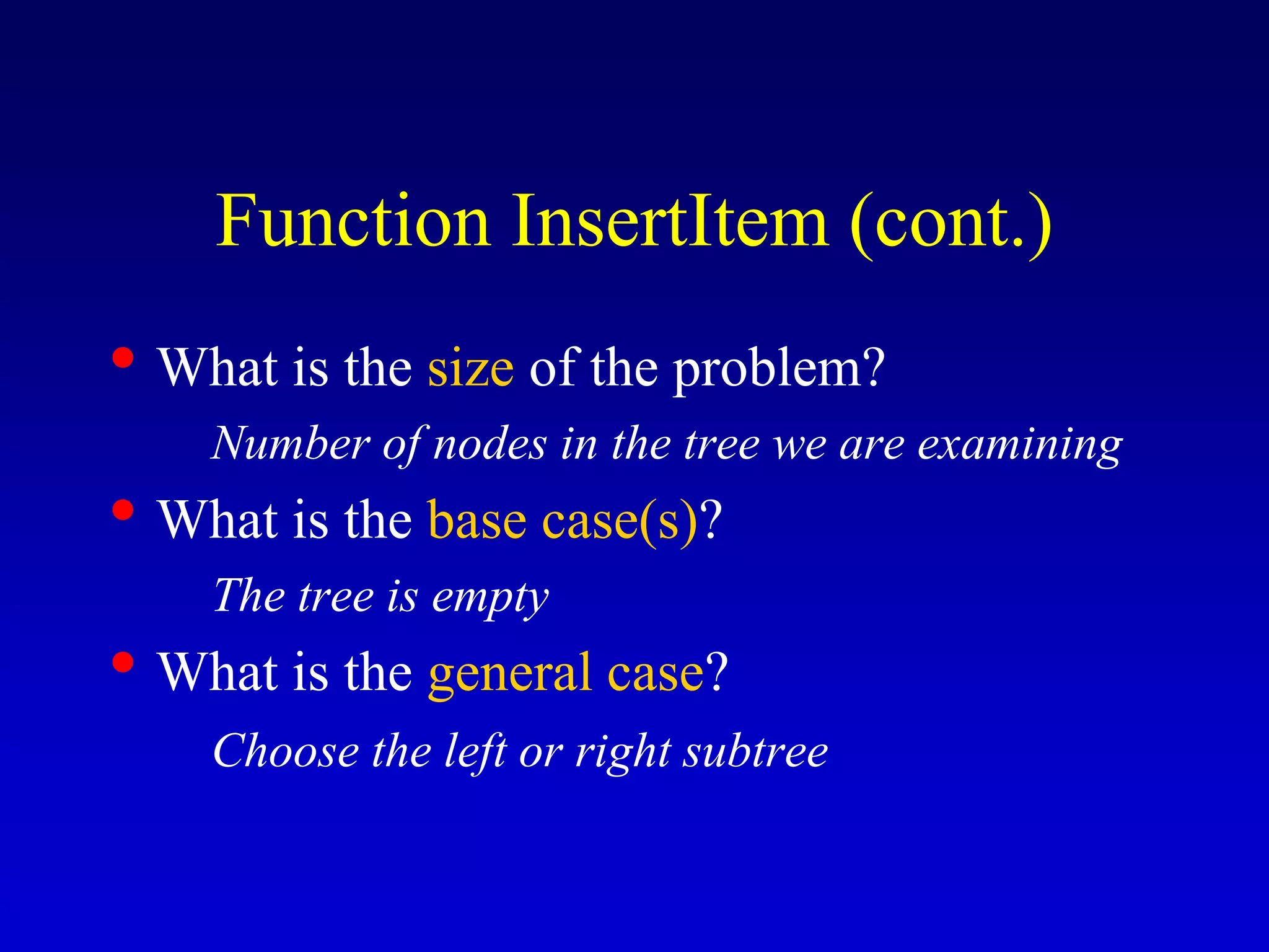 • What is the size of the problem?
Number of nodes in the tree we are examining
• What is the base case(s)?
The tree is empty
• What is the general case?
Choose the left or right subtree
Function InsertItem (cont.)
 