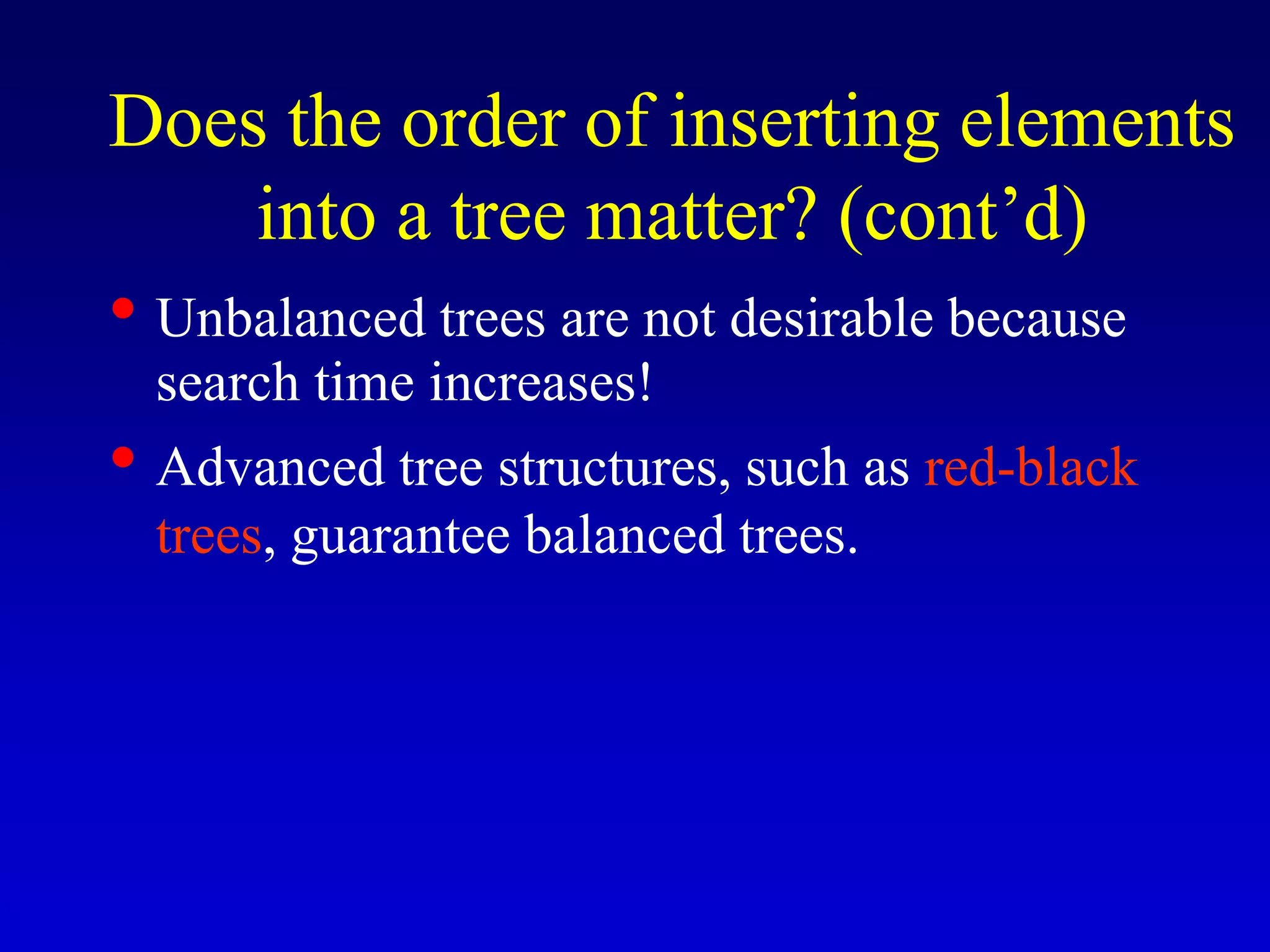 • Unbalanced trees are not desirable because
search time increases!
• Advanced tree structures, such as red-black
trees, guarantee balanced trees.
Does the order of inserting elements
into a tree matter? (cont’d)
 