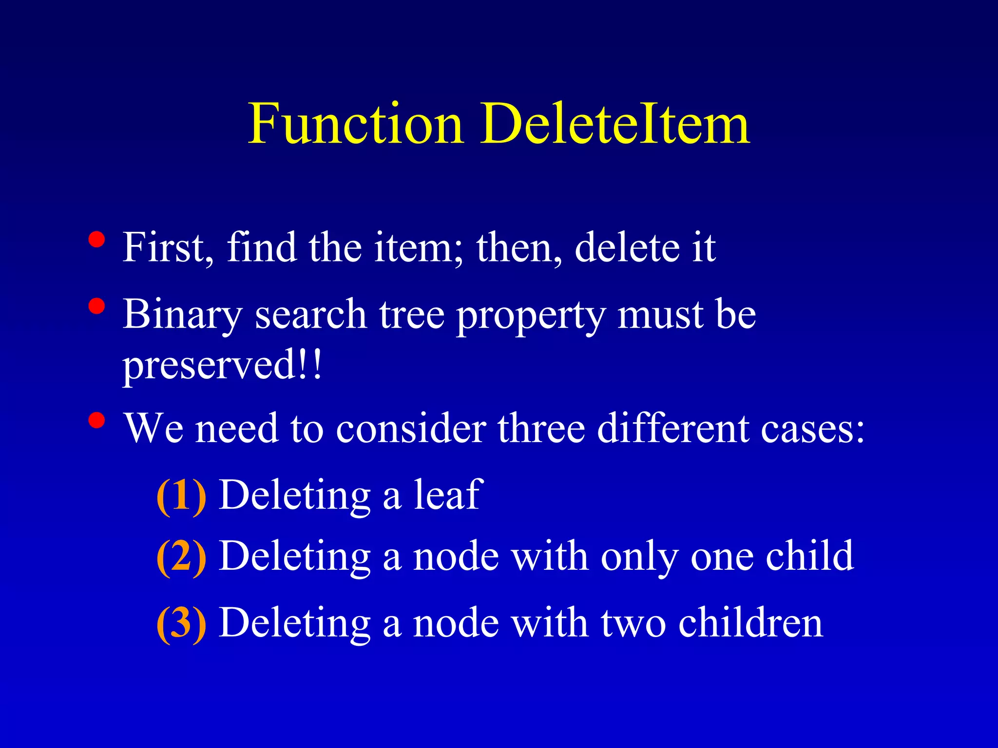 Function DeleteItem
• First, find the item; then, delete it
• Binary search tree property must be
preserved!!
• We need to consider three different cases:
(1) Deleting a leaf
(2) Deleting a node with only one child
(3) Deleting a node with two children
 