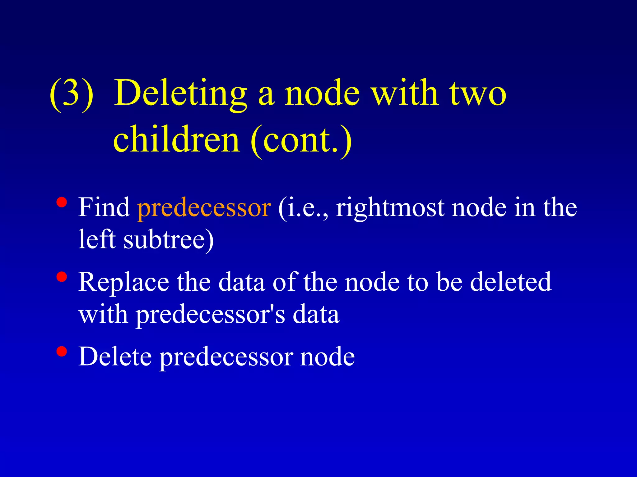 • Find predecessor (i.e., rightmost node in the
left subtree)
• Replace the data of the node to be deleted
with predecessor's data
• Delete predecessor node
(3) Deleting a node with two
children (cont.)
 