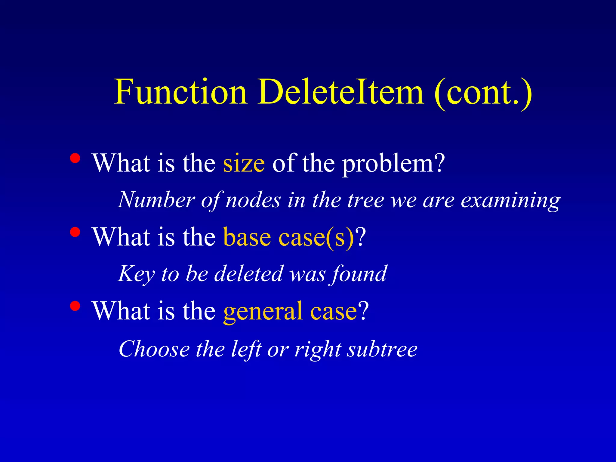 • What is the size of the problem?
Number of nodes in the tree we are examining
• What is the base case(s)?
Key to be deleted was found
• What is the general case?
Choose the left or right subtree
Function DeleteItem (cont.)
 