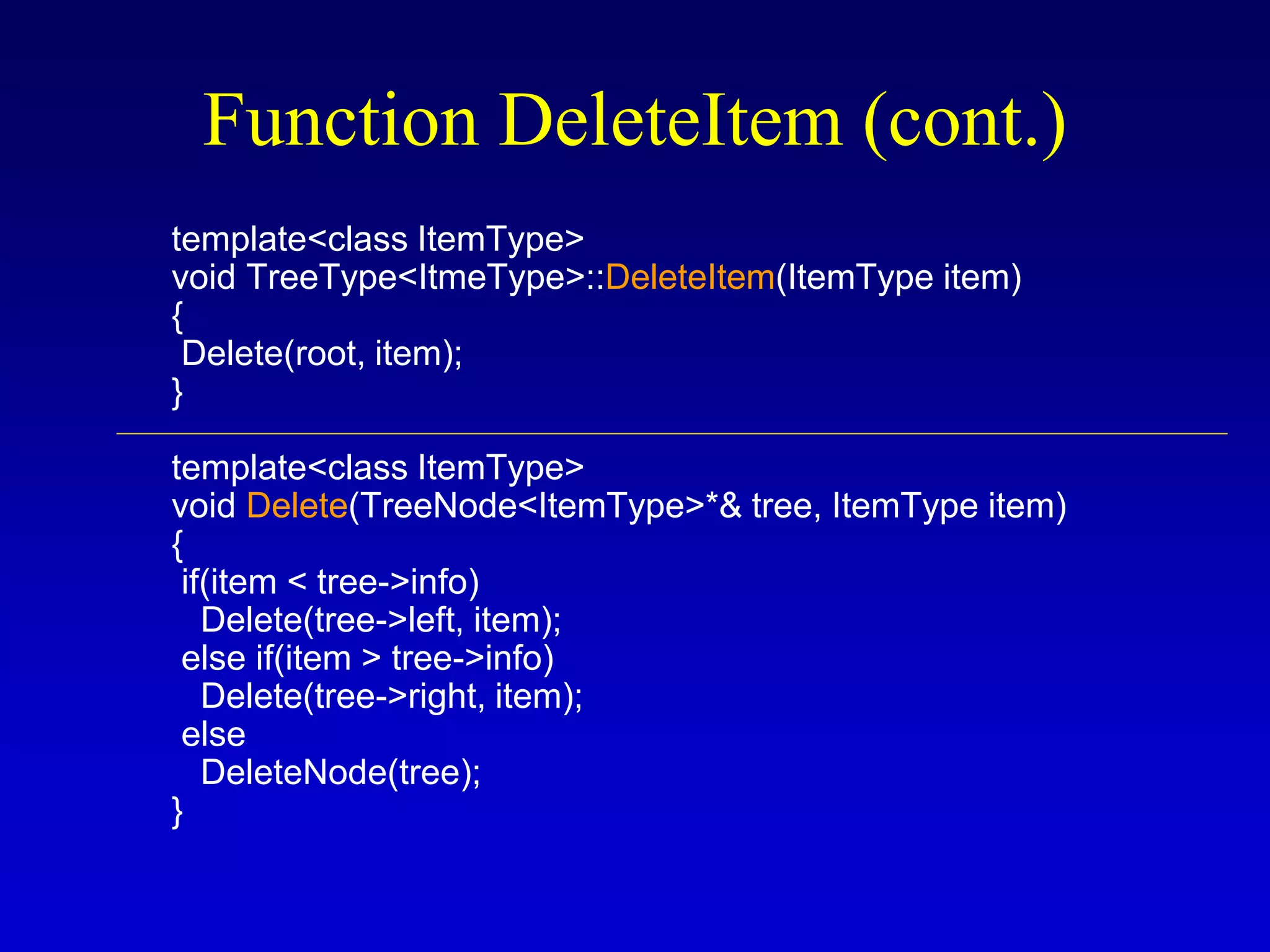 template<class ItemType>
void TreeType<ItmeType>::DeleteItem(ItemType item)
{
Delete(root, item);
}
template<class ItemType>
void Delete(TreeNode<ItemType>*& tree, ItemType item)
{
if(item < tree->info)
Delete(tree->left, item);
else if(item > tree->info)
Delete(tree->right, item);
else
DeleteNode(tree);
}
Function DeleteItem (cont.)
 