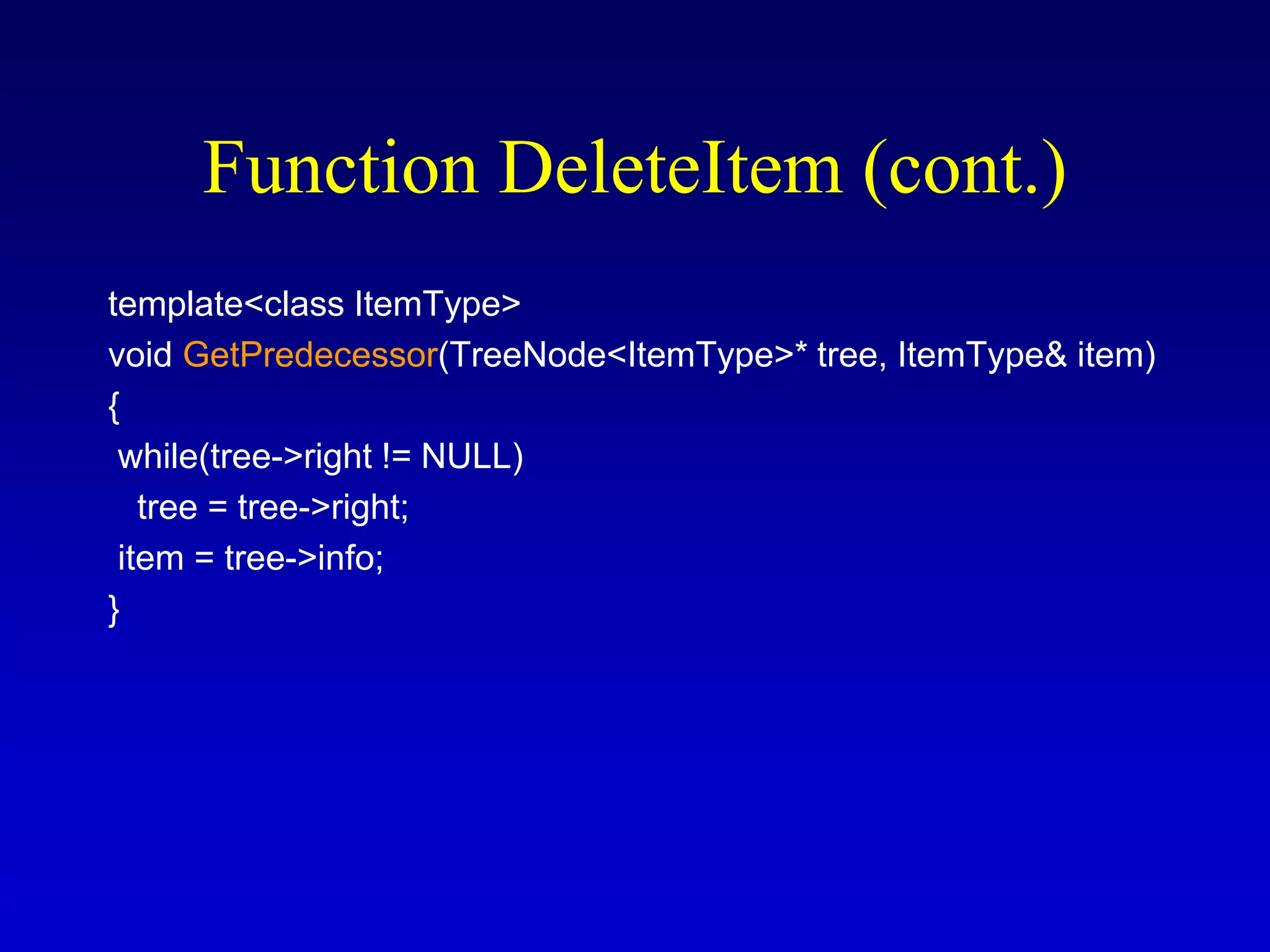 template<class ItemType>
void GetPredecessor(TreeNode<ItemType>* tree, ItemType& item)
{
while(tree->right != NULL)
tree = tree->right;
item = tree->info;
}
Function DeleteItem (cont.)
 