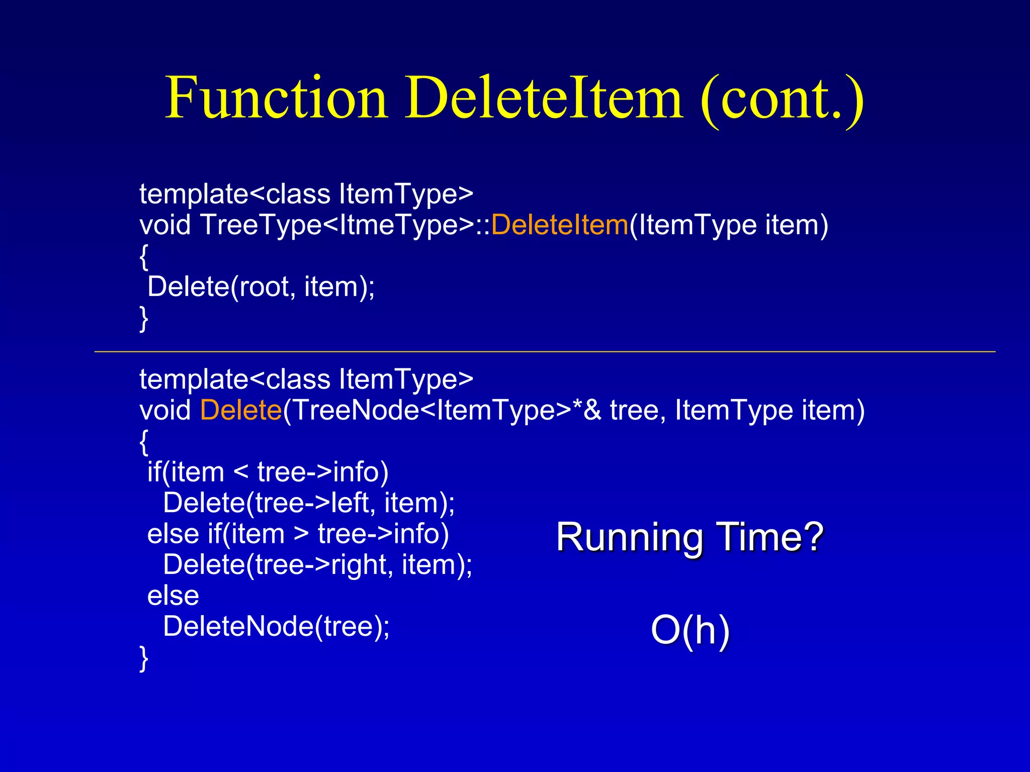 template<class ItemType>
void TreeType<ItmeType>::DeleteItem(ItemType item)
{
Delete(root, item);
}
template<class ItemType>
void Delete(TreeNode<ItemType>*& tree, ItemType item)
{
if(item < tree->info)
Delete(tree->left, item);
else if(item > tree->info)
Delete(tree->right, item);
else
DeleteNode(tree);
}
Function DeleteItem (cont.)
Running Time?
O(h)
 
