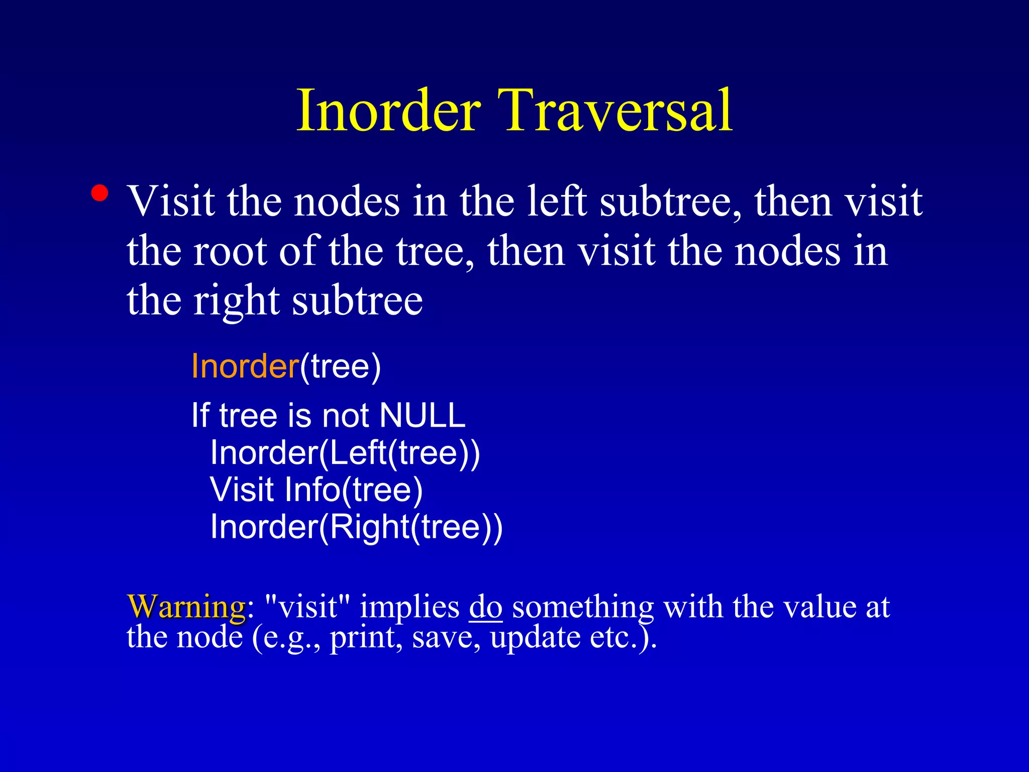Inorder Traversal
• Visit the nodes in the left subtree, then visit
the root of the tree, then visit the nodes in
the right subtree
Inorder(tree)
If tree is not NULL
Inorder(Left(tree))
Visit Info(tree)
Inorder(Right(tree))
Warning: "visit" implies do something with the value at
the node (e.g., print, save, update etc.).
 