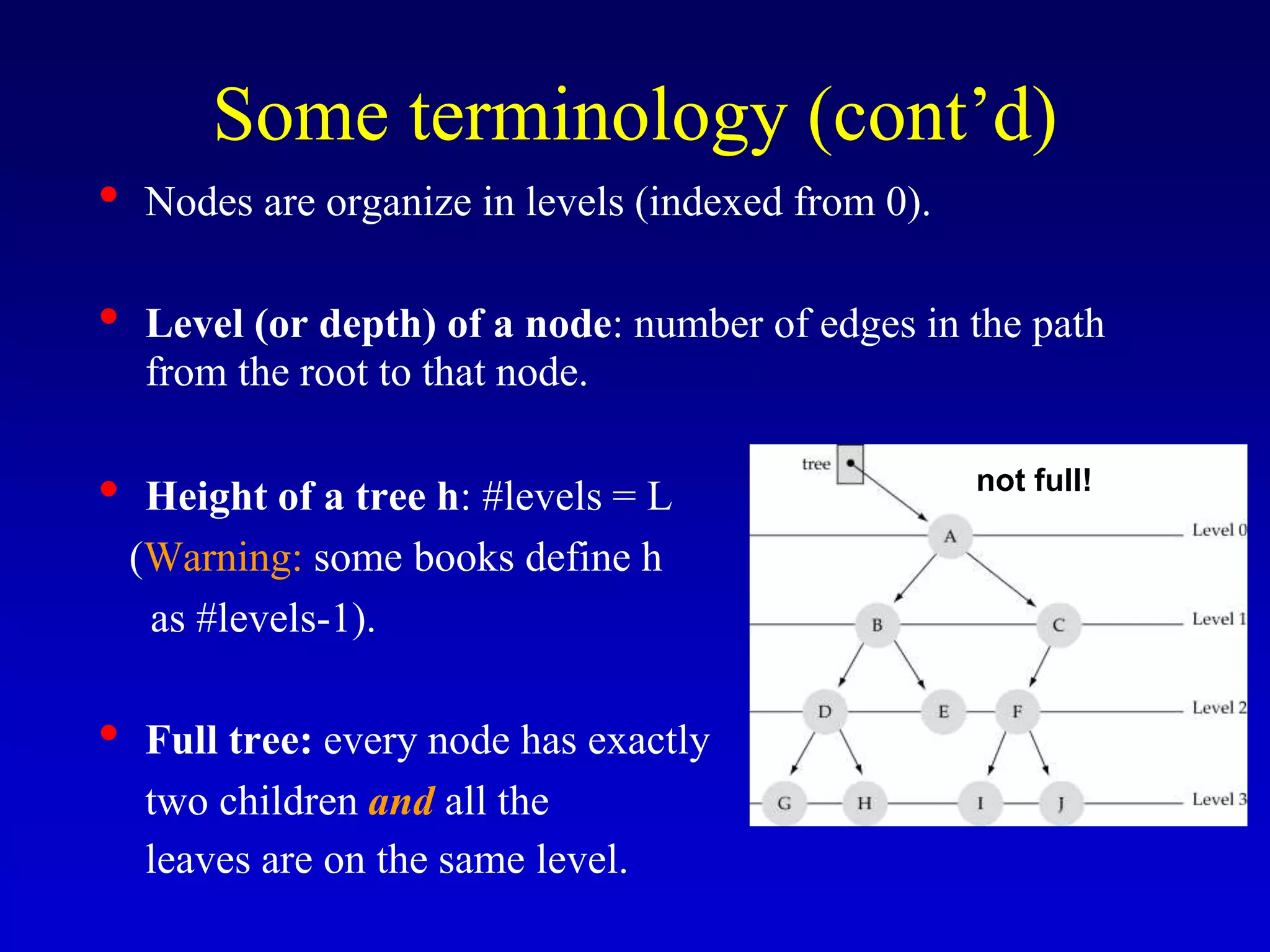 Some terminology (cont’d)
• Nodes are organize in levels (indexed from 0).
• Level (or depth) of a node: number of edges in the path
from the root to that node.
• Height of a tree h: #levels = L
(Warning: some books define h
as #levels-1).
• Full tree: every node has exactly
two children and all the
leaves are on the same level.
not full!
 