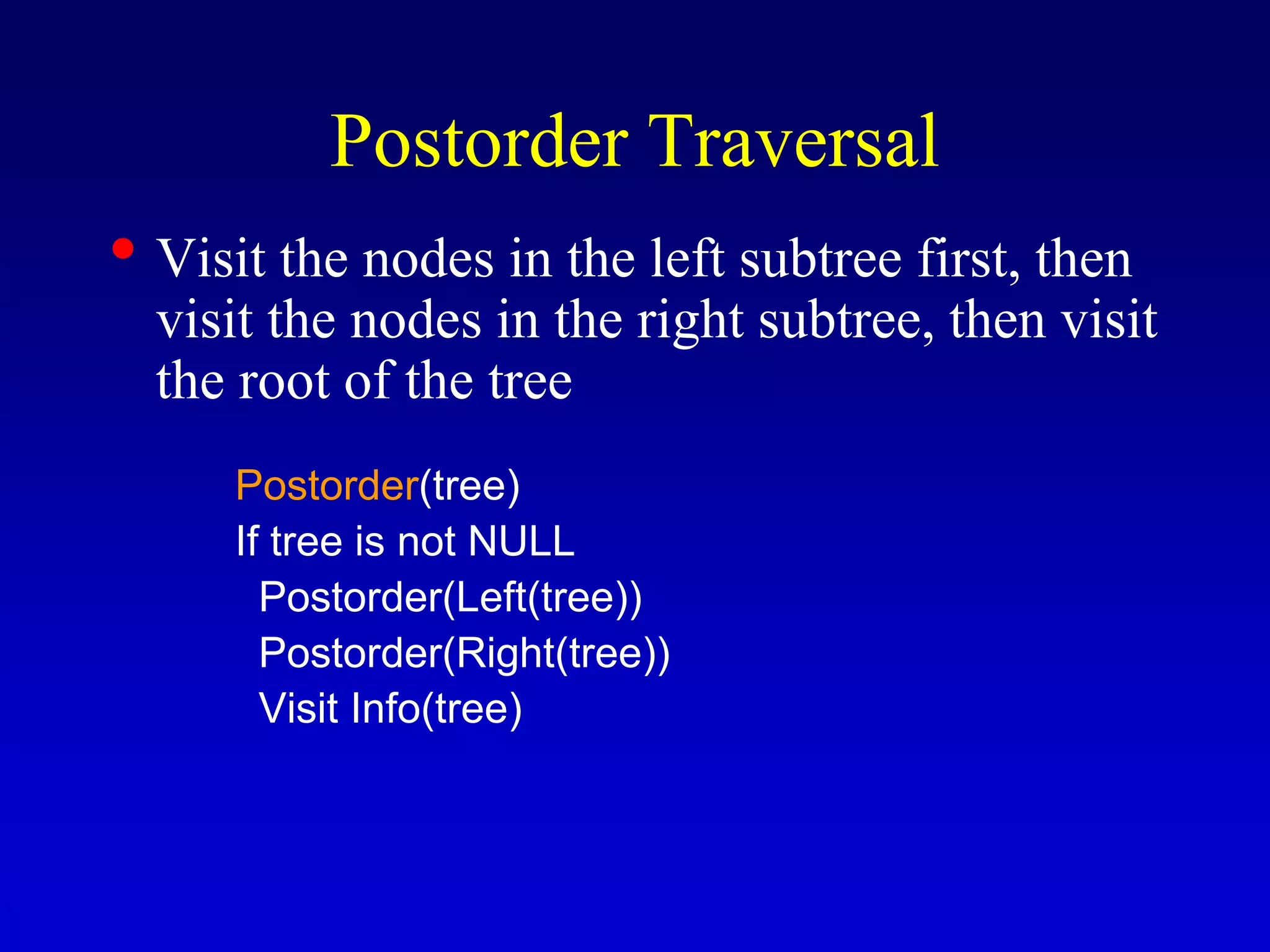 Postorder Traversal
• Visit the nodes in the left subtree first, then
visit the nodes in the right subtree, then visit
the root of the tree
Postorder(tree)
If tree is not NULL
Postorder(Left(tree))
Postorder(Right(tree))
Visit Info(tree)
 