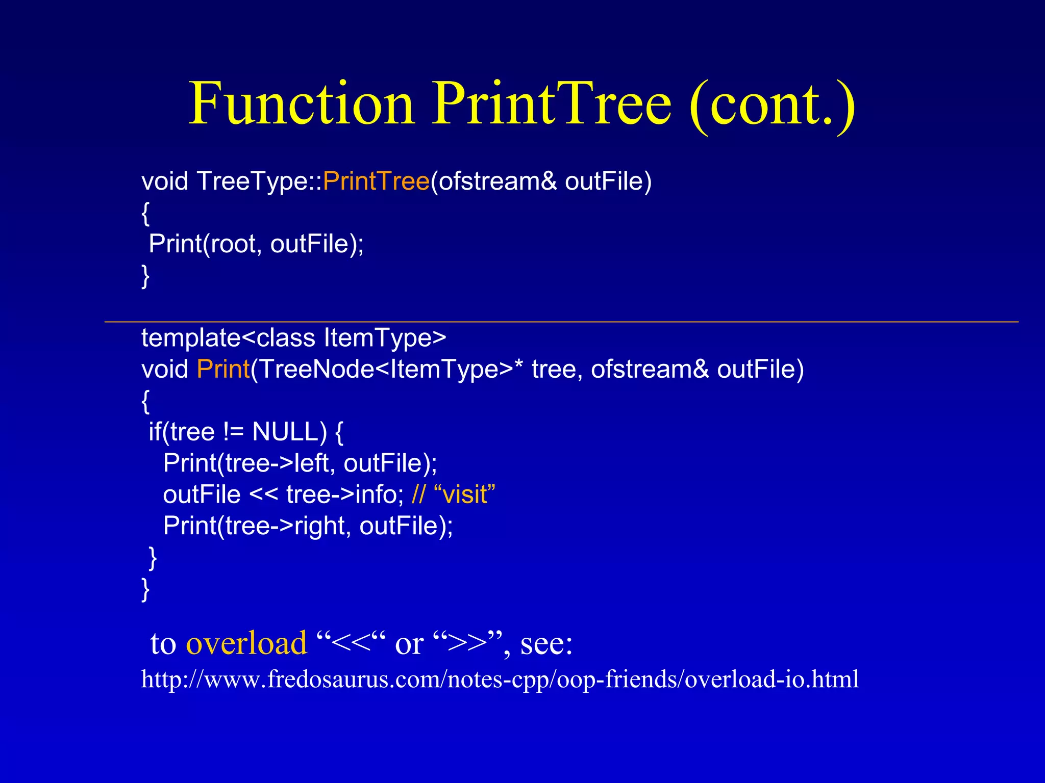 Function PrintTree (cont.)
void TreeType::PrintTree(ofstream& outFile)
{
Print(root, outFile);
}
template<class ItemType>
void Print(TreeNode<ItemType>* tree, ofstream& outFile)
{
if(tree != NULL) {
Print(tree->left, outFile);
outFile << tree->info; // “visit”
Print(tree->right, outFile);
}
}
to overload “<<“ or “>>”, see:
http://www.fredosaurus.com/notes-cpp/oop-friends/overload-io.html
 